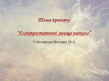 Тема проекту: Електростатичні явища навколо Соболевська Вікторія 10-А.