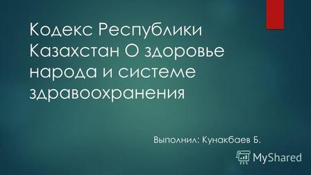 Кодекс Республики Казахстан О здоровье народа и системе здравоохранения Выполнил: Кунакбаев Б.