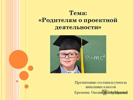 Тема: «Родителям о проектной деятельности» Презентацию составила учитель начальных классов Еремеева Оксана Владимировна.