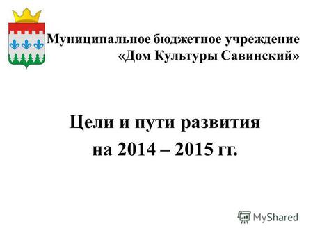 Муниципальное бюджетное учреждение «Дом Культуры Савинский» Цели и пути развития на 2014 – 2015 гг.