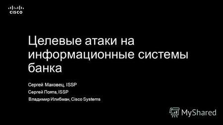 Сергей Маковец, ISSP Целевые атаки на информационные системы банка Сергей Поята, ISSP Владимир Илибман, Cisco Systems.