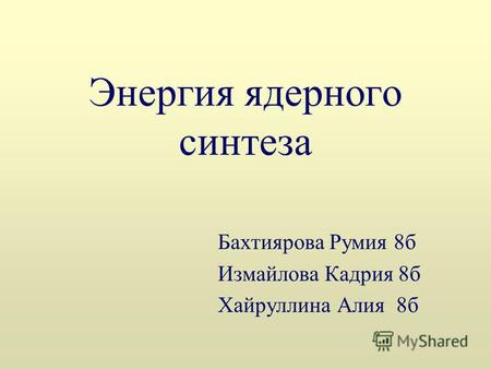 Энергия ядерного синтеза Бахтиярова Румия 8 б Измайлова Кадрия 8 б Хайруллина Алия 8 б.