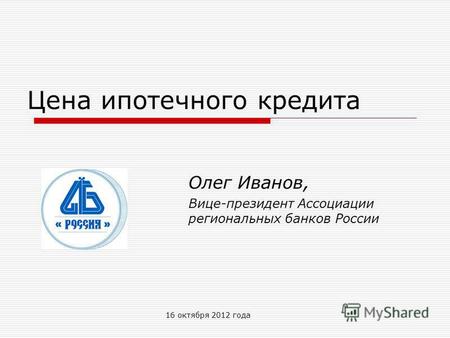 16 октября 2012 года Цена ипотечного кредита Олег Иванов, Вице-президент Ассоциации региональных банков России.