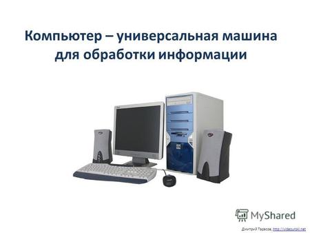 Компьютер – универсальная машина для обработки информации Дмитрий Тарасов,