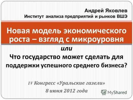 IV Конгресс « Уральские газели » 8 июня 2012 года Новая модель экономического роста – взгляд с микроуровня или Что государство может сделать для поддержки.