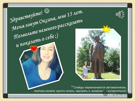 Здравствуйте! Меня зовут Оксана, мне 15 лет. Позвольте немного рассказать и показать о себе ;) * Слайды переключаются автоматически, поэтому можете просто.