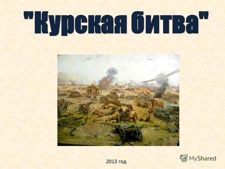 2013 год Курская битва Курская битва, (5 июля 23 августа 1943 года) также известна как Битва на Курской дуге по своим масштабам, задействованным силам.