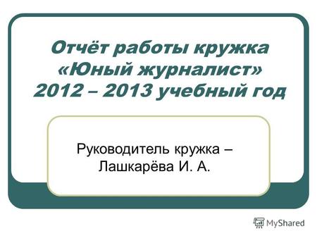 Отчёт работы кружка «Юный журналист» 2012 – 2013 учебный год Руководитель кружка – Лашкарёва И. А.