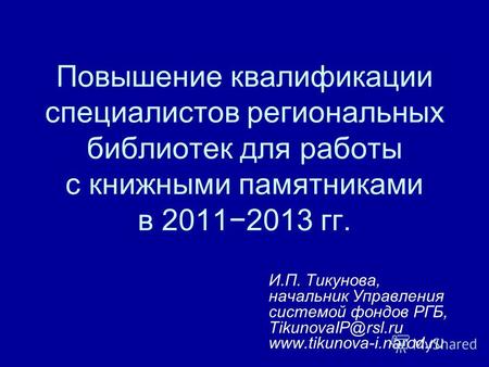Повышение квалификации специалистов региональных библиотек для работы с книжными памятниками в 20112013 гг. И.П. Тикунова, начальник Управления системой.