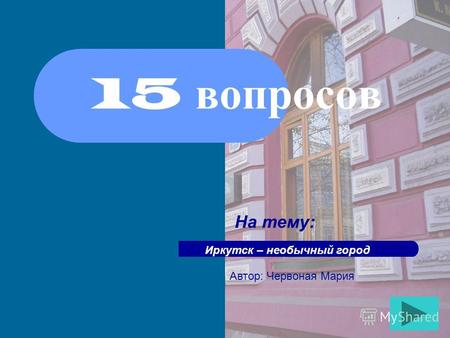 15 вопросов На тему: Иркутск – необычный город Автор: Червоная Мария.