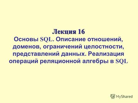 Лекция 16 Лекция 16 Основы SQL. Описание отношений, доменов, ограничений целостности, представлений данных. Реализация операций реляционной алгебры в SQL.