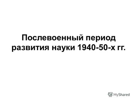 Послевоенный период развития науки 1940-50-х гг..