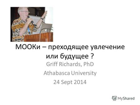 MOOКи – преходящее увлечение или будущее ? Griff Richards, PhD Athabasca University 24 Sept 2014.