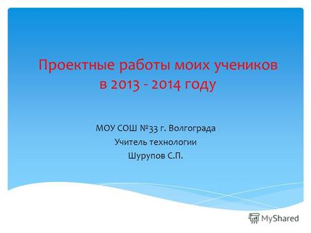 Проектные работы моих учеников в 2013 - 2014 году МОУ СОШ 33 г. Волгограда Учитель технологии Шурупов С.П.
