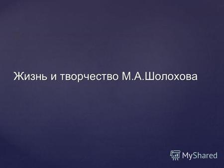 Жизнь и творчество М.А.Шолохова. М.А.Шолохов- великий русский писатель.