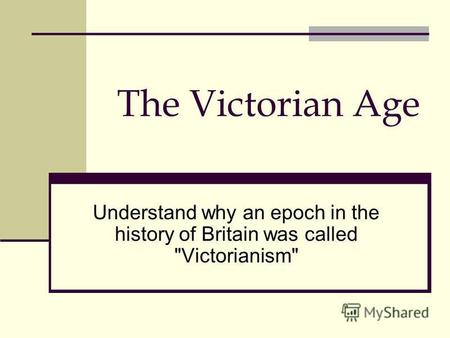 The Victorian Age Understand why an epoch in the history of Britain was called Victorianism