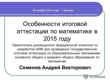 25 ноября 2014 года г. Москва Особенности итоговой аттестации по математике в 2015 году Заместитель руководителя федеральной комиссии по разработке КИМ.