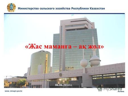 Министерство сельского хозяйства Республики Казахстан www. minagri.gov.kz Астана «Жас маманға – ақ жол» 06.06.2014 г.