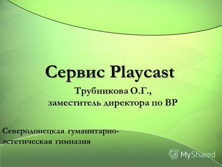 Сервис Playcast Трубникова О.Г., заместитель директора по ВР Северодонецкая гуманитарно- эстетическая гимназия.