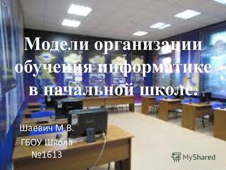 Модели организации обучения информатике в начальной школе. Шаевич М.В. ГБОУ Школа 1613.