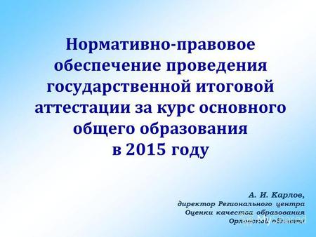 Нормативно-правовое обеспечение проведения государственной итоговой аттестации за курс основного общего образования в 2015 году А. И. Карлов, директор.