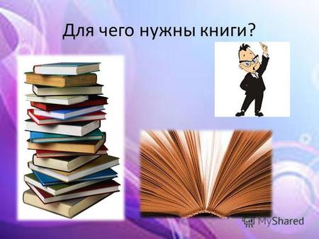 Для чего нужны книги?. Скажите, пожалуйста, знаете ли Вы зачем нужно читать книги? Книги нужно читать для того чтобы обрести новые знания, найти какие-то.