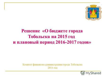 Решение «О бюджете города Тобольска на 2015 год и плановый период 2016-2017 годов» Комитет финансов администрации города Тобольска 2014 год.