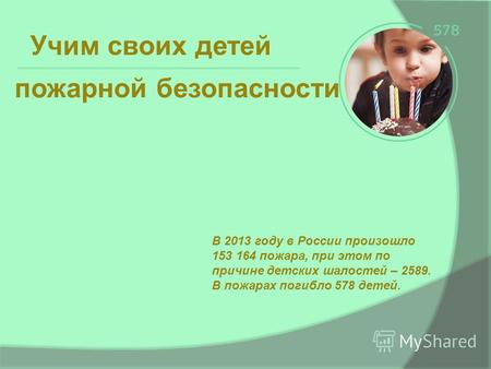 Учим своих детей В 2013 году в России произошло 153 164 пожара, при этом по причине детских шалостей – 2589. В пожарах погибло 578 детей. пожарной безопасности.