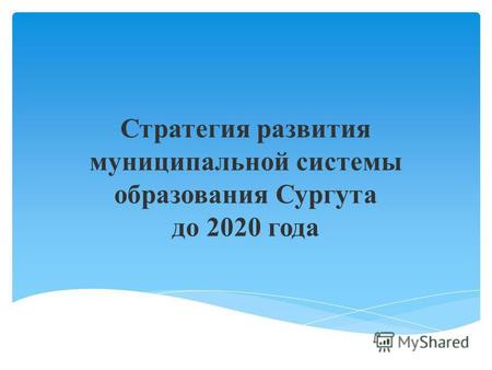 Стратегия развития муниципальной системы образования Сургута до 2020 года.
