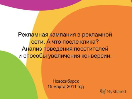Новосибирск 15 марта 2011 год Рекламная кампания в рекламной сети. А что после клика? Анализ поведения посетителей и способы увеличения конверсии.