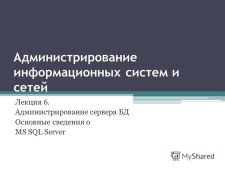 Администрирование информационных систем и сетей Лекция 6. Администрирование сервера БД Основные сведения о MS SQL Server.