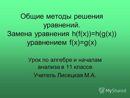 Общие методы решения уравнений. Замена уравнения h(f(x))=h(g(x)) уравнением f(x)=g(x) Урок по алгебре и началам анализа в 11 классе Учитель Лисецкая М.А.