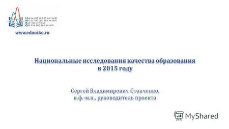 Национальные исследования качества образования в 2015 году Сергей Владимирович Станченко, к.ф.-м.н., руководитель проекта Национальные исследования качества.
