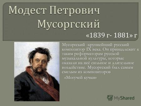 «1839 г - 1881» г Мусоргский -крупнейший русский композитор IX века. Он принадлежит к таким реформаторам русской музыкальной культуры, которые оказали.