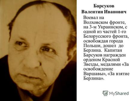 Барсуков Валентин Иванович Воевал на Волховском фронте, на 3-м Украинском, с одной из частей 1-го Белорусского фронта, освобождая города Польши, дошел.