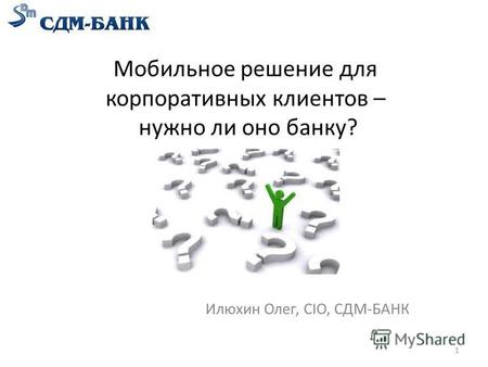 Мобильное решение для корпоративных клиентов – нужно ли оно банку? Илюхин Олег, CIO, СДМ-БАНК 1.