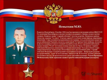 Немыткин М.Ю. Родился в Новосибирске. В ноябре 1988 года был призван во внутренние войска МВД СССР. По окончании Новосибирского высшего военного командного.