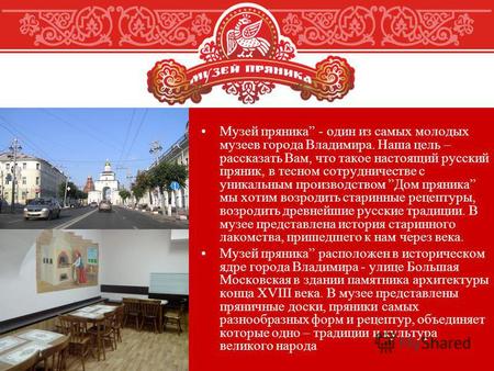 Музей пряника - один из самых молодых музеев города Владимира. Наша цель – рассказать Вам, что такое настоящий русский пряник, в тесном сотрудничестве.
