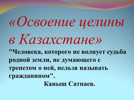 «Освоение целины в Казахстане» Человека, которого не волнует судьба родной земли, не думающего с трепетом о ней, нельзя называть гражданином. Каныш Сатпаев.