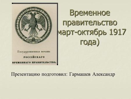 Временное правительство (март-октябрь 1917 года) Презентацию подготовил: Гармашев Александр.