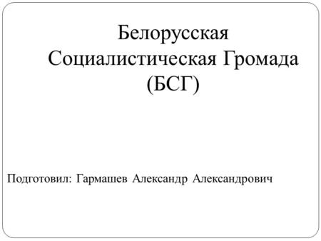 Белорусская Социалистическая Громада (БСГ) Подготовил: Гармашев Александр Александрович.