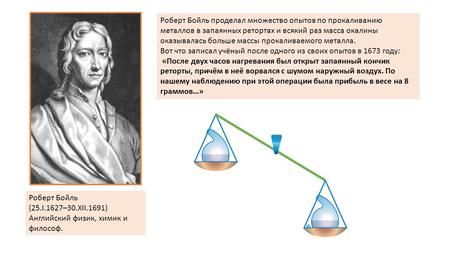 Роберт Бойль (25.I.1627–30.XII.1691) Английский физик, химик и философ. Роберт Бойль проделал множество опытов по прокаливанию металлов в запаянных ретортах.