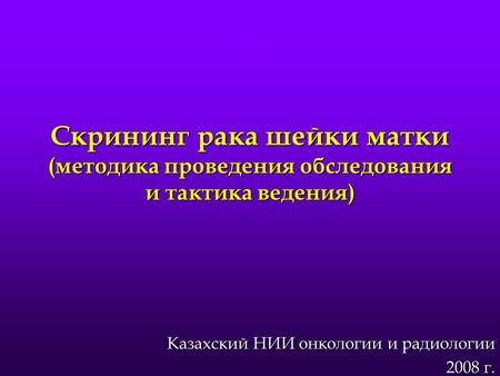 Скрининг рака шейки матки (методика проведения обследования и тактика ведения) Казахский НИИ онкологии и радиологии 2008 г.