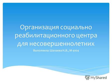 Организация социально реабилитационного центра для несовершеннолетних Выполнила: Шалаева Н.В., М-4104.