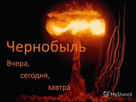Чернобыль Вчера, сегодня, завтра. 26 апреля 1986 года в 1 час 24 минуты на 4-ом энергоблоке Чернобыльской АЭС раздались последовательно два взрыва, которые.