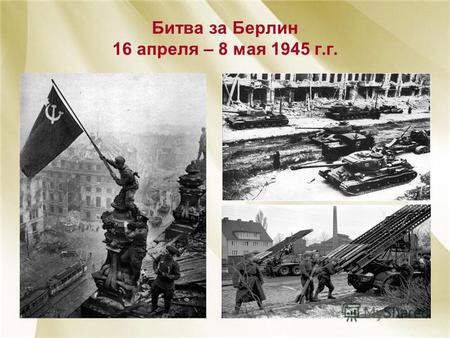 Битва за Берлин 16 апреля – 8 мая 1945 г.г.. Участие в операции приняли три Фронта: 1-ый Белорусский (Г.К. Жуков), 2-ой Белорусский (К.К. Рокоссовский)