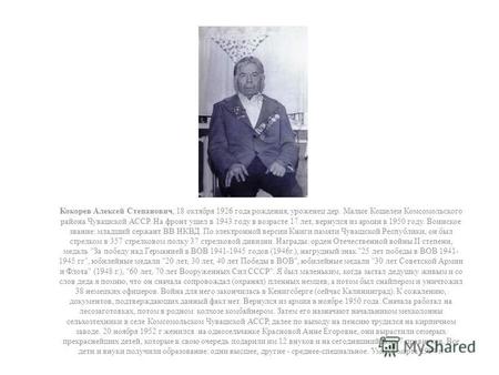 Кокорев Алексей Степанович, 18 октября 1926 года рождения, уроженец дер. Малые Кошелеи Комсомольского района Чувашской АССР. На фронт ушел в 1943 году.