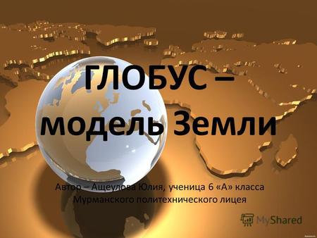 ГЛОБУС – модель Земли Автор – Ащеулова Юлия, ученица 6 «А» класса Мурманского политехнического лицея.