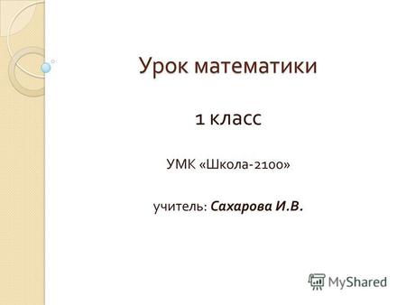 Урок математики 1 класс УМК « Школа -2100» учитель : Сахарова И. В.