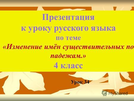 Презентация к уроку русского языка по теме «Изменение имён существительных по падежам.» 4 класс Урок 34.